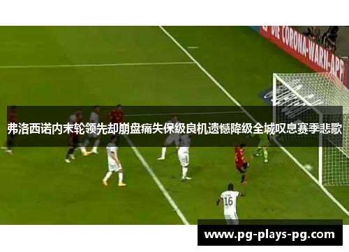 弗洛西诺内末轮领先却崩盘痛失保级良机遗憾降级全城叹息赛季悲歌 弗洛西诺内末轮领先却崩盘痛失保级良机遗憾降级全城叹息赛季悲歌